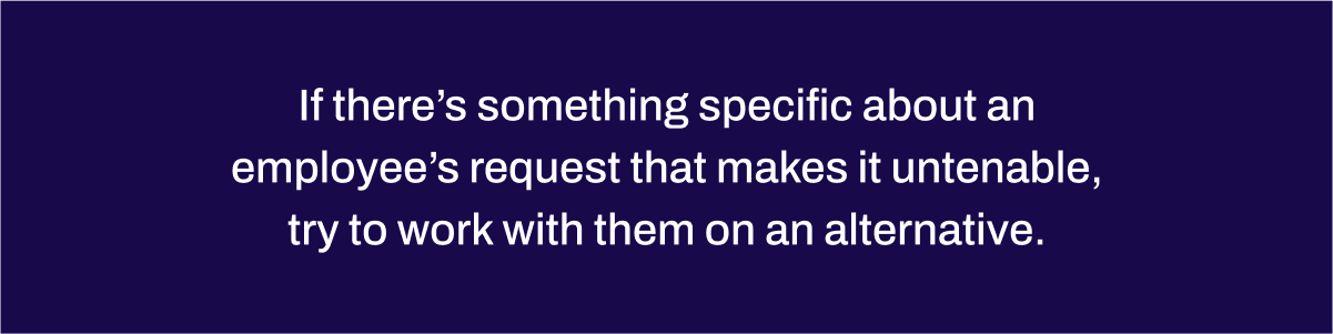 If there’s something specific about an employee’s request that makes it untenable, try to work with them on an alternative.