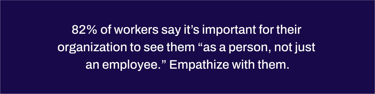 82% of workers say it’s important for their organization to see them “as a person, not just an employee.” Empathize with them. 