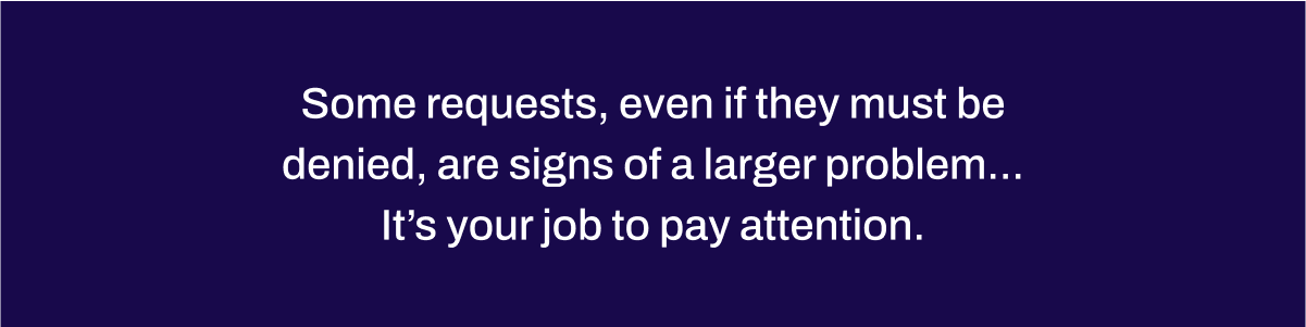 Some requests, even if they must be denied, are signs of a larger problem...It’s your job to pay attention.